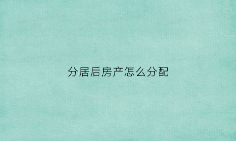 分居后房产怎么分配(分居后财产怎么办理)