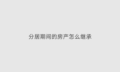 分居期间的房产怎么继承(分居期间的财产如何认定)