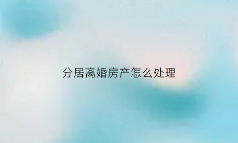 分居离婚房产怎么处理(分居期间的房产分割)
