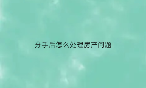 分手后怎么处理房产问题(男女朋友分手后的房产问题)