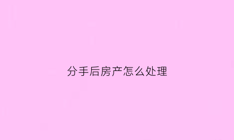 分手后房产怎么处理(分手后房产证除名怎么办理)