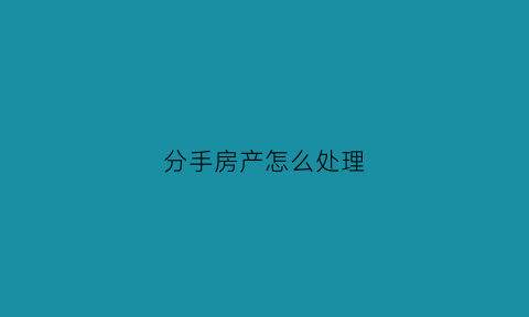 分手房产怎么处理(分手房产分割协议书)