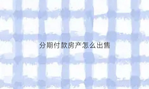 分期付款房产怎么出售(分期的房怎么卖)