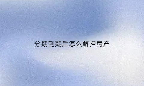 分期到期后怎么解押房产(分期完了怎么解除抵押)