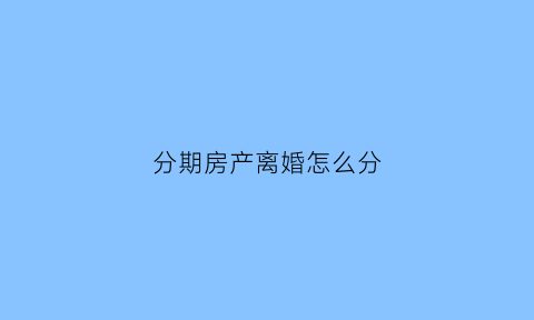 分期房产离婚怎么分(分期房离婚时分割计算方法)