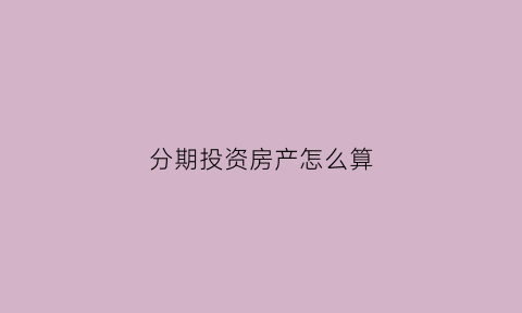 分期投资房产怎么算(分期购房怎么计算)