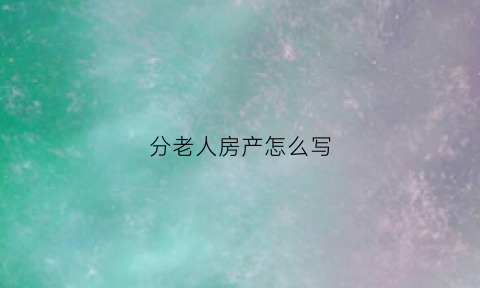 分老人房产怎么写(老人房产分割协议书怎么写)