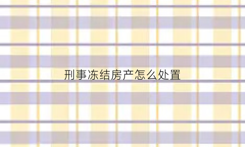刑事冻结房产怎么处置(刑事冻结财产的期限是多久)