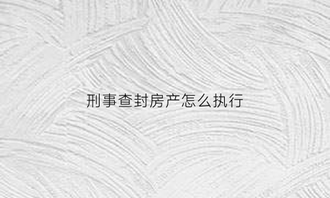 刑事查封房产怎么执行(刑事查封房产怎么执行的)