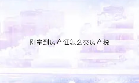 刚拿到房产证怎么交房产税(刚拿到房产证的房子卖要多少税)