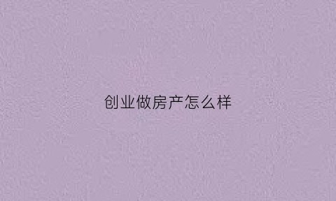 创业做房产怎么样(如何创业房地产公司)