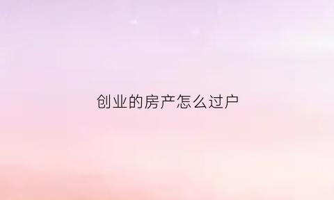 创业的房产怎么过户(创业的房子)