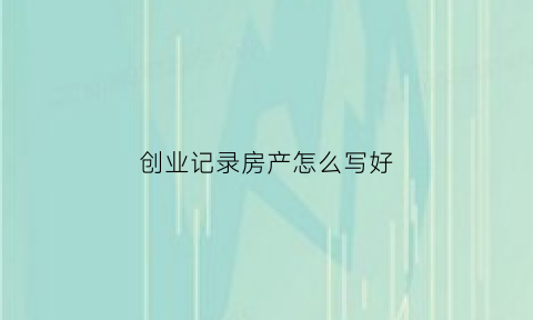 创业记录房产怎么写好(创业记录房产怎么写好呢)
