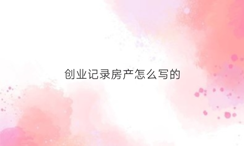 创业记录房产怎么写的(创业表怎么填)