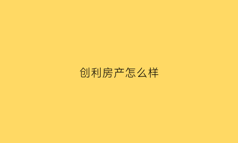 创利房产怎么样(创利房产怎么样知乎)