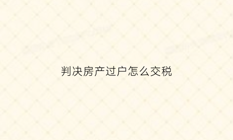 判决房产过户怎么交税(房产判决过户需要交税吗)