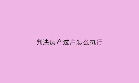 判决房产过户怎么执行(房产过户判决书生效后如何执行)