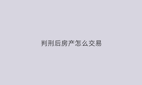 判刑后房产怎么交易(被判刑房子怎么过户)