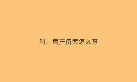 利川房产备案怎么查(利川房产备案查询系统)