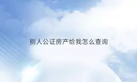 别人公证房产给我怎么查询