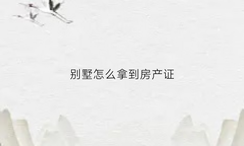 别墅怎么拿到房产证(别墅办理房产证需要带哪些材料)