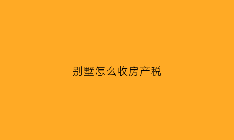 别墅怎么收房产税(别墅怎么交税的)