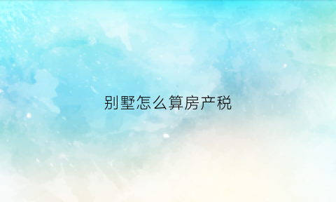 别墅怎么算房产税(别墅怎么算税费)