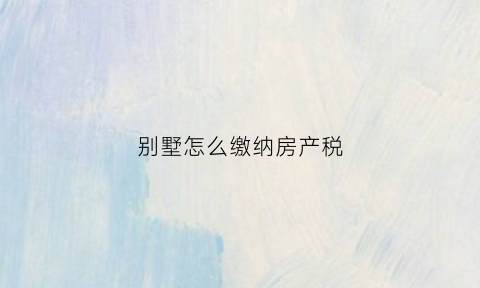 别墅怎么缴纳房产税(别墅怎么收税)