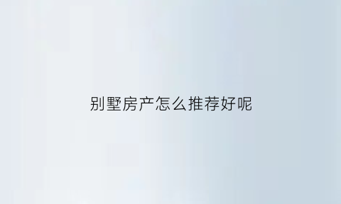 别墅房产怎么推荐好呢(别墅房产怎么推荐好呢图片)