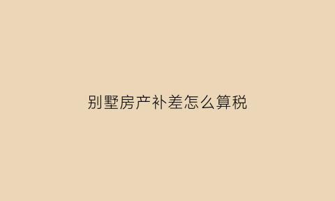 别墅房产补差怎么算税(别墅将来怎样收房产税)