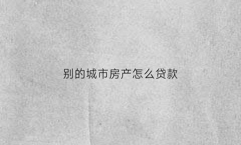 别的城市房产怎么贷款(别的城市有房贷还可以贷款买房吗)