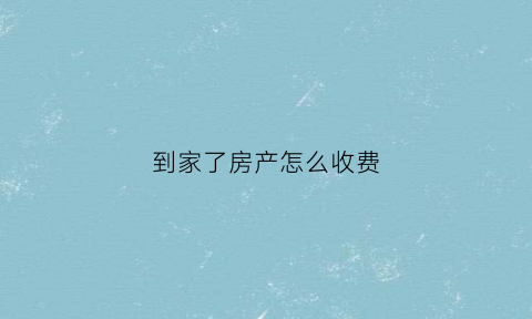 到家了房产怎么收费(到家了房产中介官网客服电话)