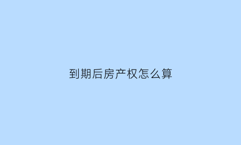 到期后房产权怎么算(房屋产权到期之后)