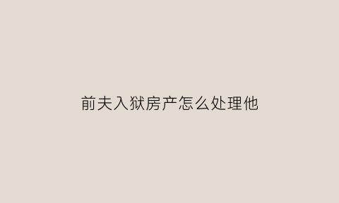前夫入狱房产怎么处理他(前夫进监狱)