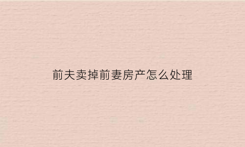 前夫卖掉前妻房产怎么处理(前夫卖掉前妻的房子前妻起诉)