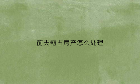 前夫霸占房产怎么处理(前夫霸占房产怎么处理好)