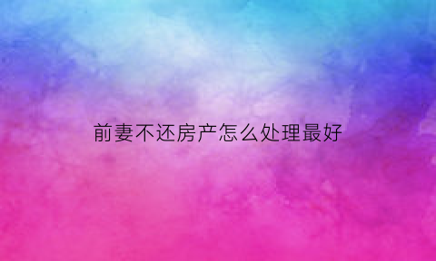 前妻不还房产怎么处理最好(前妻不还房产怎么处理最好呢)
