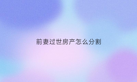 前妻过世房产怎么分割(前妻过世房产怎么分割的)