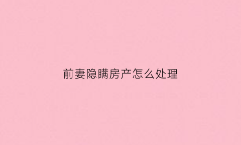 前妻隐瞒房产怎么处理(发现前夫隐瞒婚内财产想追回有失效期吗)