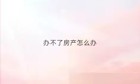 办不了房产怎么办(办不了房产证有什么后果)