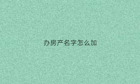 办房产名字怎么加(办理房产添加名字)