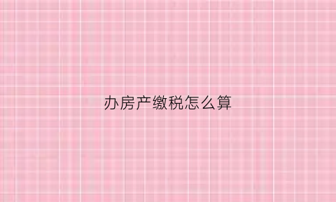 办房产缴税怎么算(办理房产交税需要什么资料)