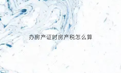 办房产证时房产税怎么算(办理房产证房产税怎么算)