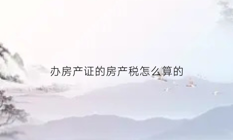 办房产证的房产税怎么算的(办理房产证房产税怎么算)