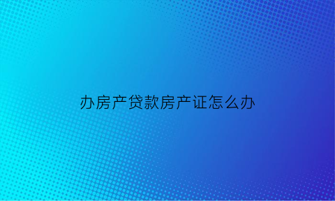 办房产贷款房产证怎么办(房子贷款办理房产证需要银行出什么手续)