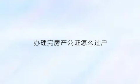 办理完房产公证怎么过户(房子公证完了过户有期限吗)