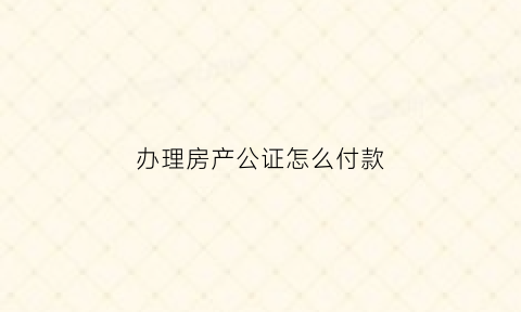 办理房产公证怎么付款(办理房产公证怎么付款的)