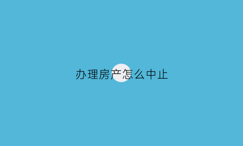 办理房产怎么中止(办理房产怎么中止合同)