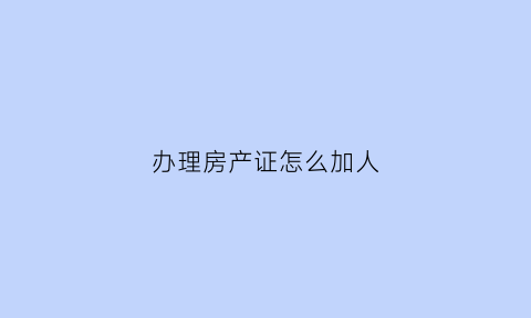办理房产证怎么加人(办理房产证添加家庭人员怎么办去哪里办)