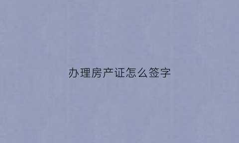 办理房产证怎么签字(办理房产证签字必须要本人去吗)